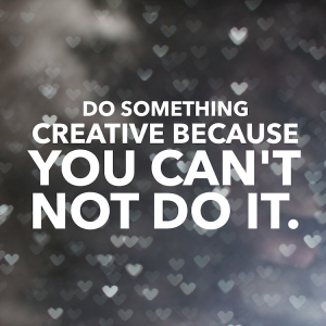 Do something creative because you can't NOT do it